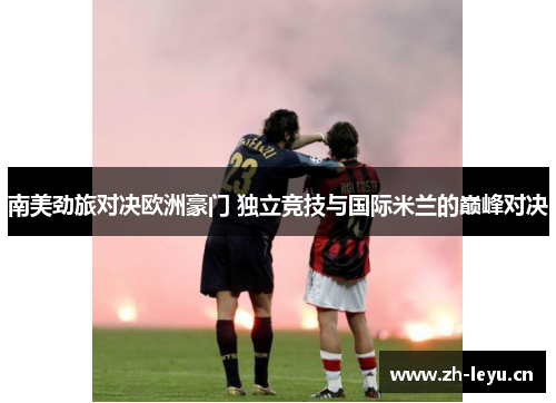 南美劲旅对决欧洲豪门 独立竞技与国际米兰的巅峰对决