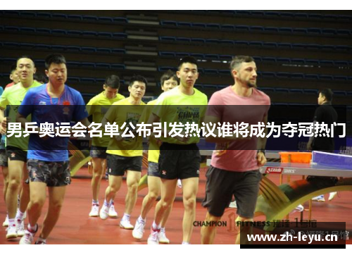 男乒奥运会名单公布引发热议谁将成为夺冠热门